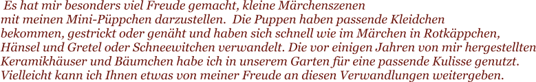 Es hat mir besonders viel Freude gemacht, kleine M�rchenszenen  mit meinen Mini-P�ppchen darzustellen.  Die Puppen haben passende Kleidchen  bekommen, gestrickt oder gen�ht und haben sich schnell wie im M�rchen in Rotk�ppchen, H�nsel und Gretel oder Schneewitchen verwandelt. Die vor einigen Jahren von mir hergestellten Keramikh�user und B�umchen habe ich in unserem Garten f�r eine passende Kulisse genutzt. Vielleicht kann ich Ihnen etwas von meiner Freude an diesen Verwandlungen weitergeben.