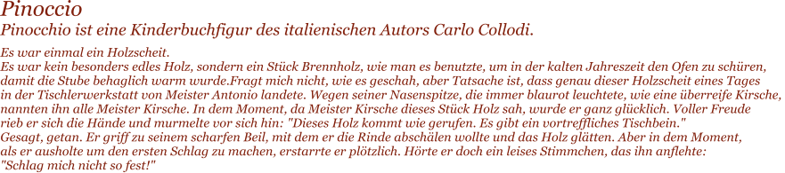 Pinoccio Pinocchio ist eine Kinderbuchfigur des italienischen Autors Carlo Collodi. Es war einmal ein Holzscheit. Es war kein besonders edles Holz, sondern ein St�ck Brennholz, wie man es benutzte, um in der kalten Jahreszeit den Ofen zu sch�ren,  damit die Stube behaglich warm wurde.Fragt mich nicht, wie es geschah, aber Tatsache ist, dass genau dieser Holzscheit eines Tages  in der Tischlerwerkstatt von Meister Antonio landete. Wegen seiner Nasenspitze, die immer blaurot leuchtete, wie eine �berreife Kirsche,  nannten ihn alle Meister Kirsche. In dem Moment, da Meister Kirsche dieses St�ck Holz sah, wurde er ganz gl�cklich. Voller Freude  rieb er sich die H�nde und murmelte vor sich hin: "Dieses Holz kommt wie gerufen. Es gibt ein vortreffliches Tischbein." Gesagt, getan. Er griff zu seinem scharfen Beil, mit dem er die Rinde absch�len wollte und das Holz gl�tten. Aber in dem Moment,  als er ausholte um den ersten Schlag zu machen, erstarrte er pl�tzlich. H�rte er doch ein leises Stimmchen, das ihn anflehte:  "Schlag mich nicht so fest!"