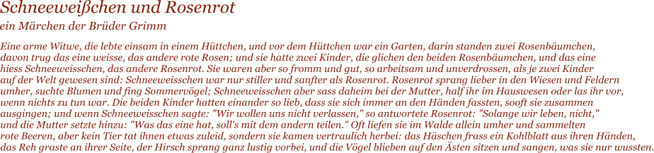 Schneewei�chen und Rosenrot  Eine arme Witwe, die lebte einsam in einem H�ttchen, und vor dem H�ttchen war ein Garten, darin standen zwei Rosenb�umchen,  davon trug das eine weisse, das andere rote Rosen; und sie hatte zwei Kinder, die glichen den beiden Rosenb�umchen, und das eine  hiess Schneeweisschen, das andere Rosenrot. Sie waren aber so fromm und gut, so arbeitsam und unverdrossen, als je zwei Kinder  auf der Welt gewesen sind: Schneeweisschen war nur stiller und sanfter als Rosenrot. Rosenrot sprang lieber in den Wiesen und Feldern  umher, suchte Blumen und fing Sommerv�gel; Schneeweisschen aber sass daheim bei der Mutter, half ihr im Hauswesen oder las ihr vor,  wenn nichts zu tun war. Die beiden Kinder hatten einander so lieb, dass sie sich immer an den H�nden fassten, sooft sie zusammen  ausgingen; und wenn Schneeweisschen sagte: "Wir wollen uns nicht verlassen," so antwortete Rosenrot: "Solange wir leben, nicht,"  und die Mutter setzte hinzu: "Was das eine hat, soll's mit dem andern teilen." Oft liefen sie im Walde allein umher und sammelten  rote Beeren, aber kein Tier tat ihnen etwas zuleid, sondern sie kamen vertraulich herbei: das H�schen frass ein Kohlblatt aus ihren H�nden,  das Reh graste an ihrer Seite, der Hirsch sprang ganz lustig vorbei, und die V�gel blieben auf den �sten sitzen und sangen, was sie nur wussten.  ein M�rchen der Br�der Grimm