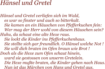 H�nsel und Gretel  H�nsel und Gretel verliefen sich im Wald,     es war so finster und auch so bitterkalt.     Sie kamen an ein H�uschen von Pfefferkuchen fein:     Wer mag der Herr wohl von diesem H�uschen sein? Huhu, da schaut eine alte Hexe raus.     Sie lockt die Kinder ins Pfefferkuchenhaus.     Sie stellte sich gar freundlich. O H�nsel welche Not !     Sie will dich braten im Ofen braun wie Brot ! Doch als die Hexe zum Ofen schaut hinein,     ward sie gestossen von unserm Gretelein.     Die Hexe mu�te braten, die Kinder gehen nach Haus.     Nun ist das M�rchen von Hans und Gretel aus.
